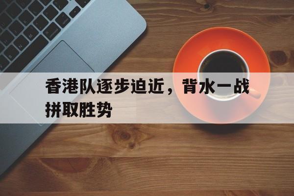 aoa体育-关于香港队逐步迫近，背水一战拼取胜势的信息